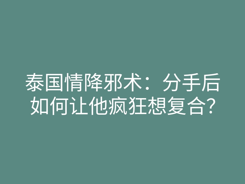 泰国情降邪术:分手后如何让他疯狂想复合?
