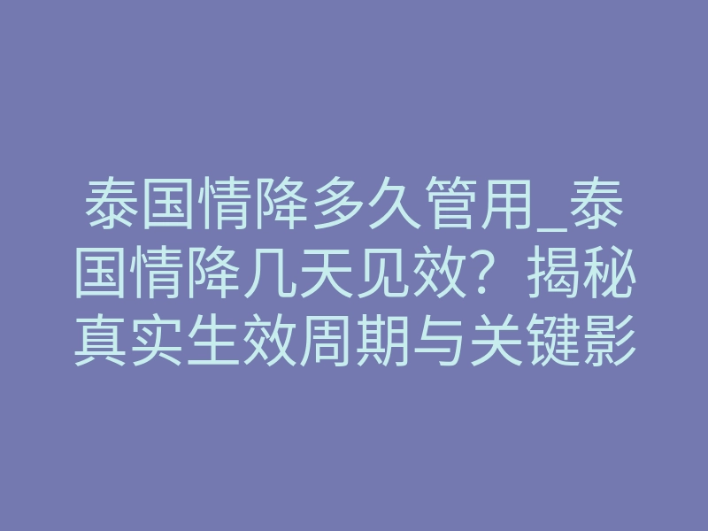 泰国情降多久管用_泰国情降几天见效?揭秘真实生效周期与关键影响因素