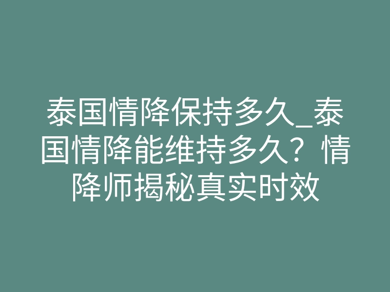 泰国情降保持多久_泰国情降能维持多久?情降师揭秘真实时效