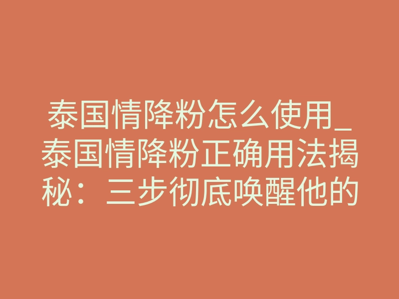 泰国情降粉怎么使用_泰国情降粉正确用法揭秘：三步彻底唤醒他的思念