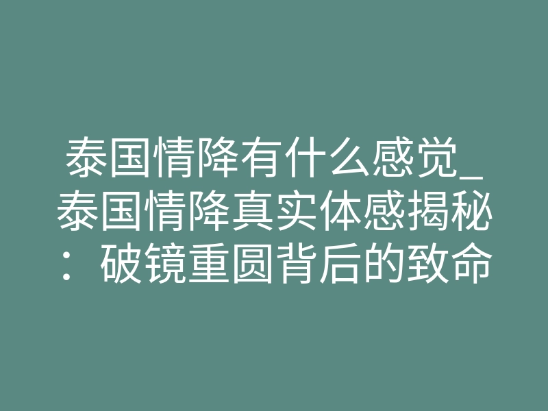 泰国情降有什么感觉_泰国情降真实体感揭秘:破镜重圆背后的致命心理博弈