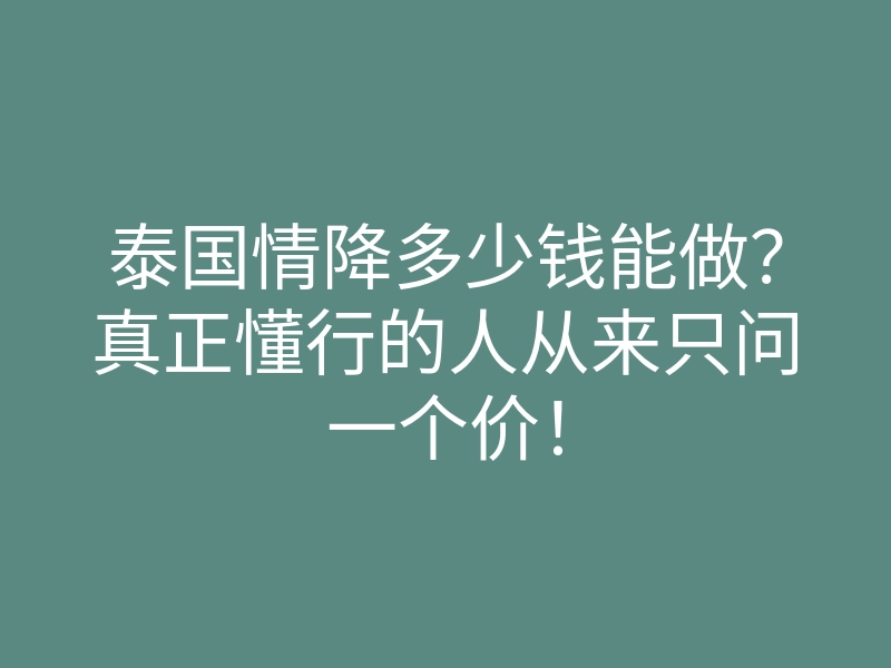 泰国情降多少钱能做?真正懂行的人从来只问一个价!