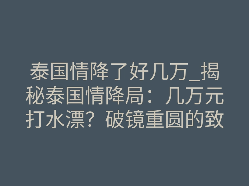 泰国情降了好几万_揭秘泰国情降局:几万元打水漂?破镜重圆的致命风险与真相对策