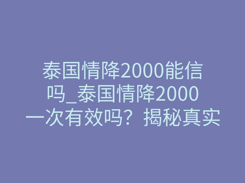 泰国情降2000能信吗_泰国情降2000一次有效吗？揭秘真实效果