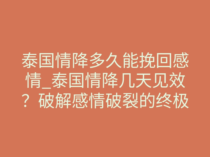 泰国情降多久能挽回感情_泰国情降几天见效？破解感情破裂的终极答案