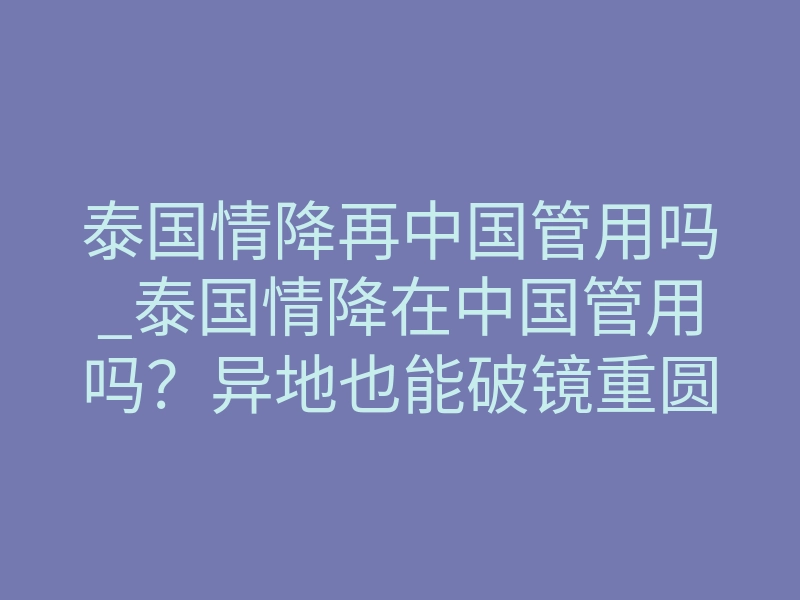 泰国情降再中国管用吗_泰国情降在中国管用吗？异地也能破镜重圆