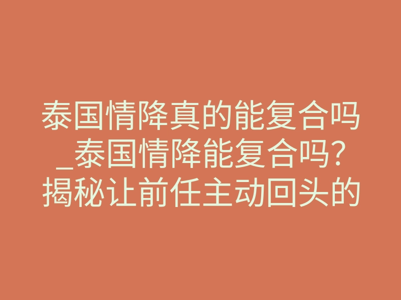 泰国情降真的能复合吗_泰国情降能复合吗？揭秘让前任主动回头的情感困局