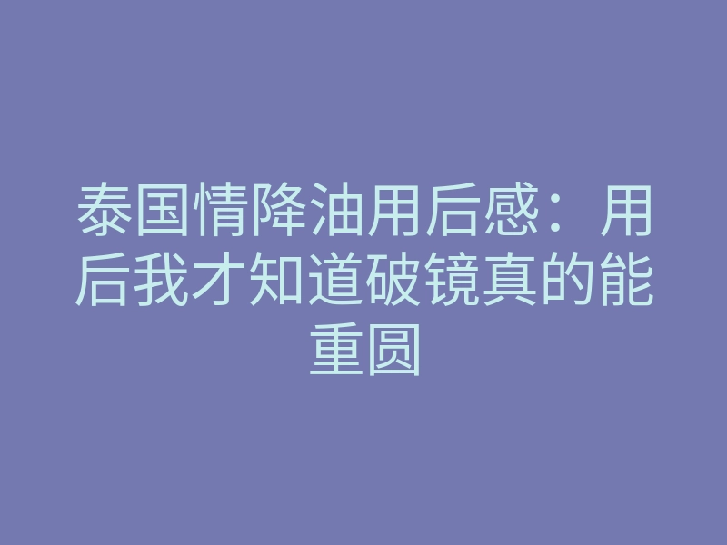 泰国情降油用后感：用后我才知道破镜真的能重圆