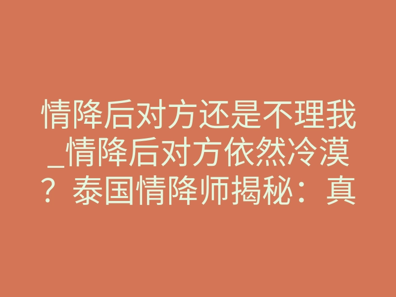 情降后对方还是不理我_情降后对方依然冷漠?泰国情降师揭秘:真正有效的降法从不立竿见影!