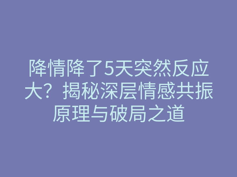 降情降了5天突然反应大?揭秘深层情感共振原理与破局之道