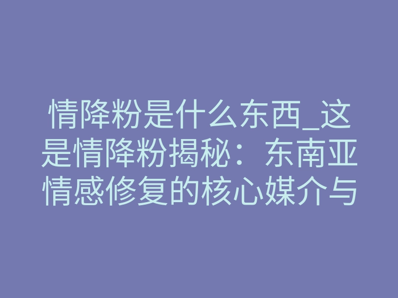 情降粉是什么东西_这是情降粉揭秘:东南亚情感修复的核心媒介与作用机制