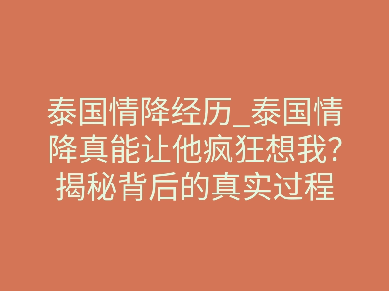 泰国情降经历_泰国情降真能让他疯狂想我?揭秘背后的真实过程