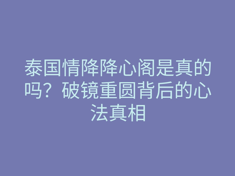 泰国情降降心阁是真的吗？破镜重圆背后的心法真相