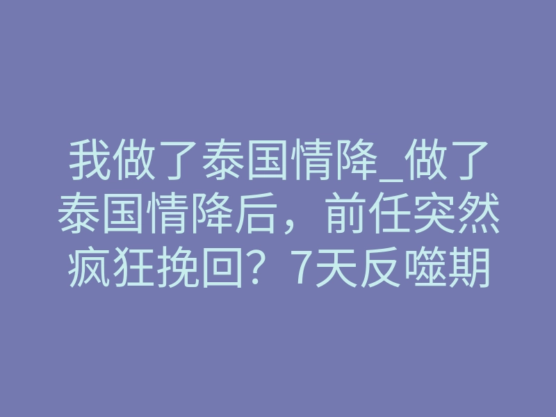 我做了泰国情降_做了泰国情降后,前任突然疯狂挽回?7天反噬期别慌!