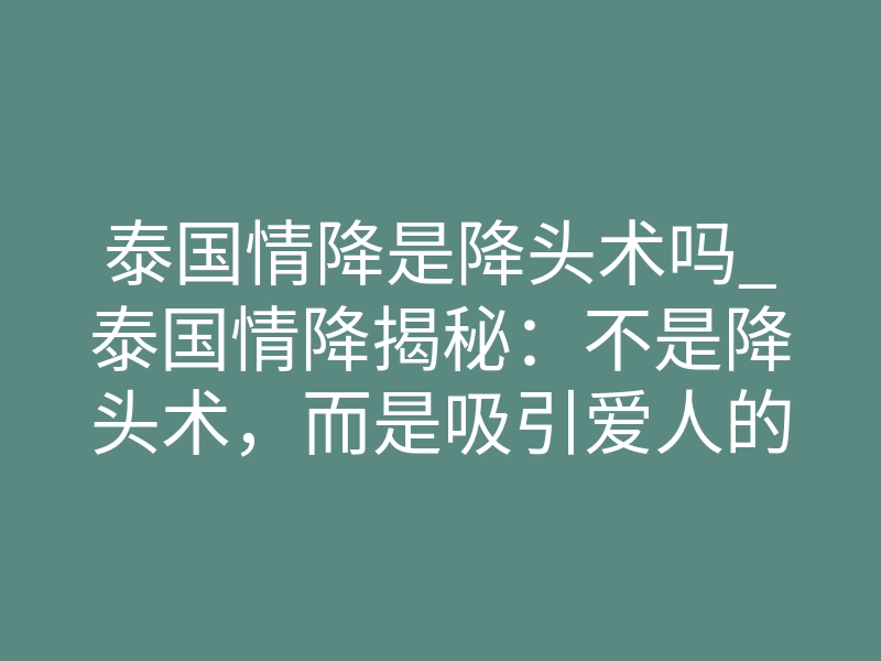 泰国情降是降头术吗_泰国情降揭秘:不是降头术,而是吸引爱人的科学法门
