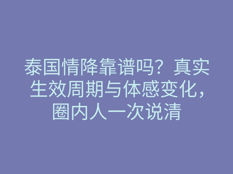 泰国情降靠谱吗?真实生效周期与体感变化,圈内人一次说清