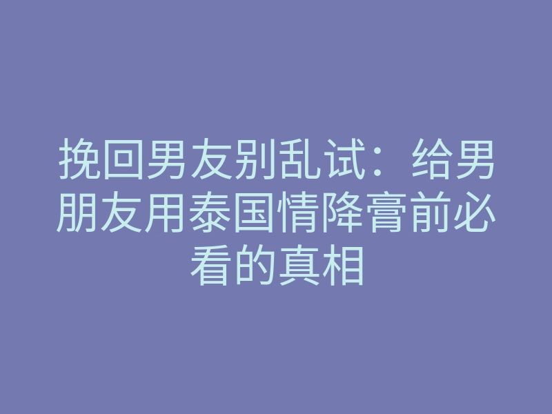 挽回男友别乱试：给男朋友用泰国情降膏前必看的真相