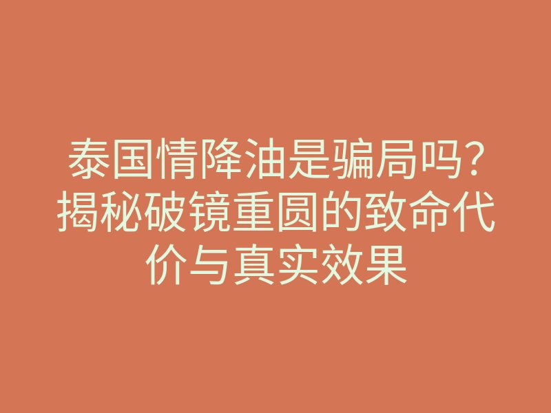 泰国情降油是骗局吗?揭秘破镜重圆的致命代价与真实效果