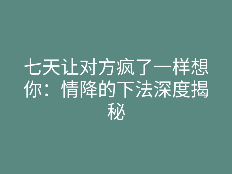 七天让对方疯了一样想你:情降的下法深度揭秘