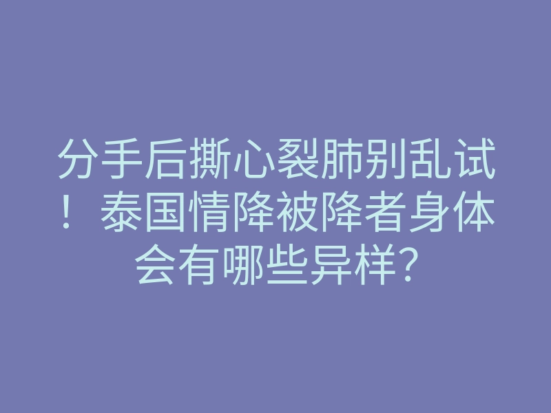 分手后撕心裂肺别乱试!泰国情降被降者身体会有哪些异样?
