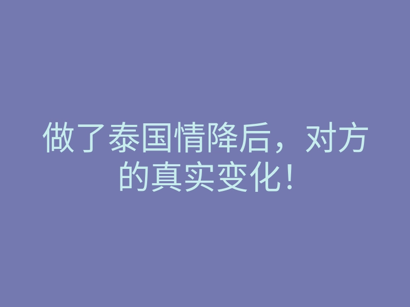 做了泰国情降后,对方的真实变化!