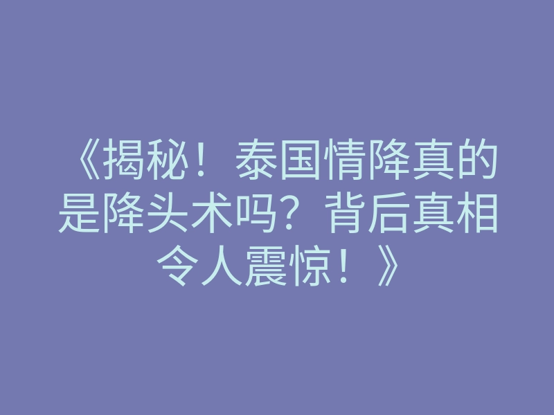 《揭秘！泰国情降真的是降头术吗？背后真相令人震惊！》