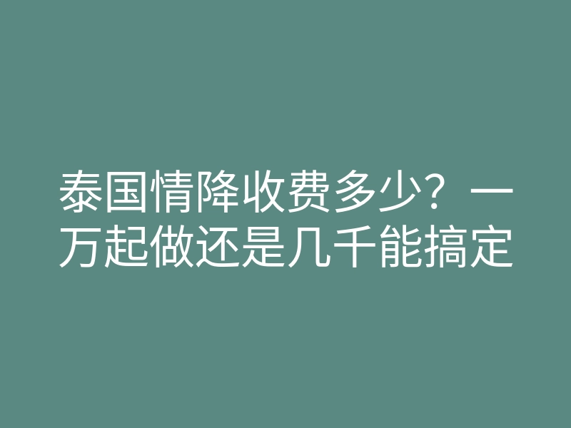泰国情降收费多少?一万起做还是几千能搞定