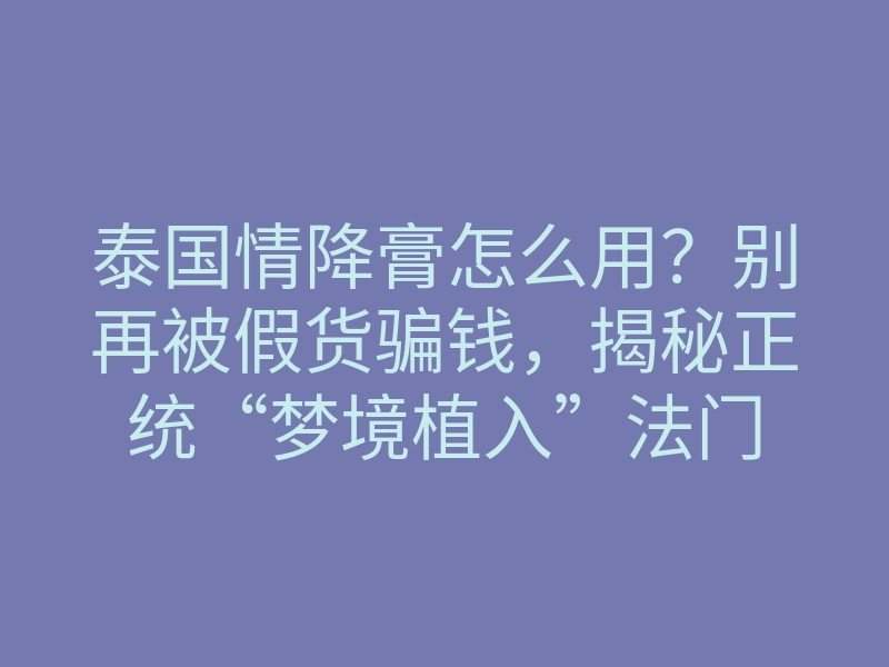 泰国情降膏怎么用?别再被假货骗钱,揭秘正统“梦境植入”法门