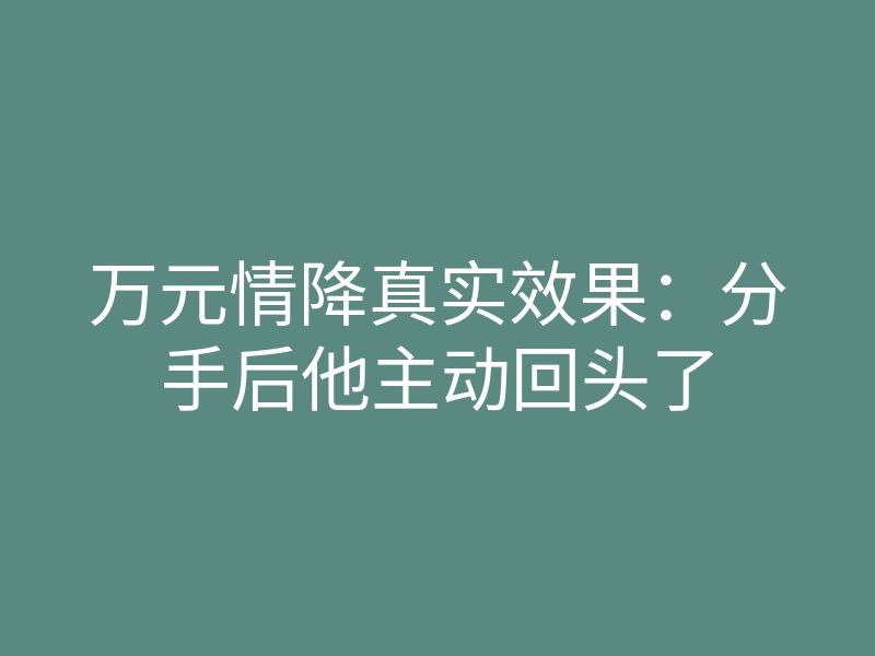 万元情降真实效果:分手后他主动回头了