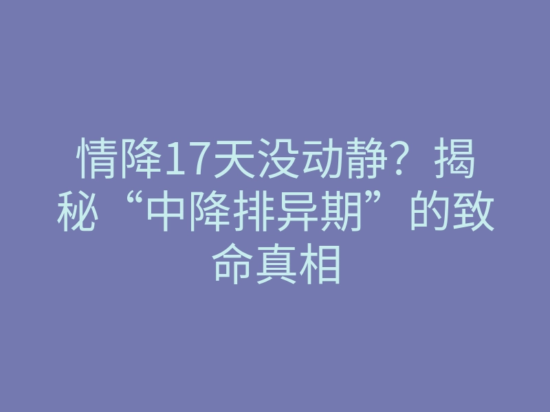 情降17天没动静?揭秘“中降排异期”的致命真相