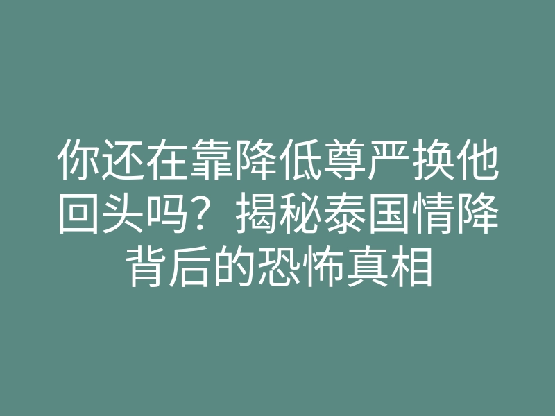 你还在靠降低尊严换他回头吗?揭秘泰国情降背后的恐怖真相