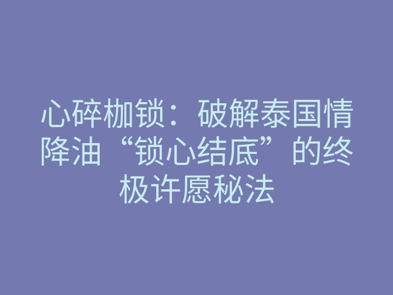 心碎枷锁：破解泰国情降油“锁心结底”的终极许愿秘法