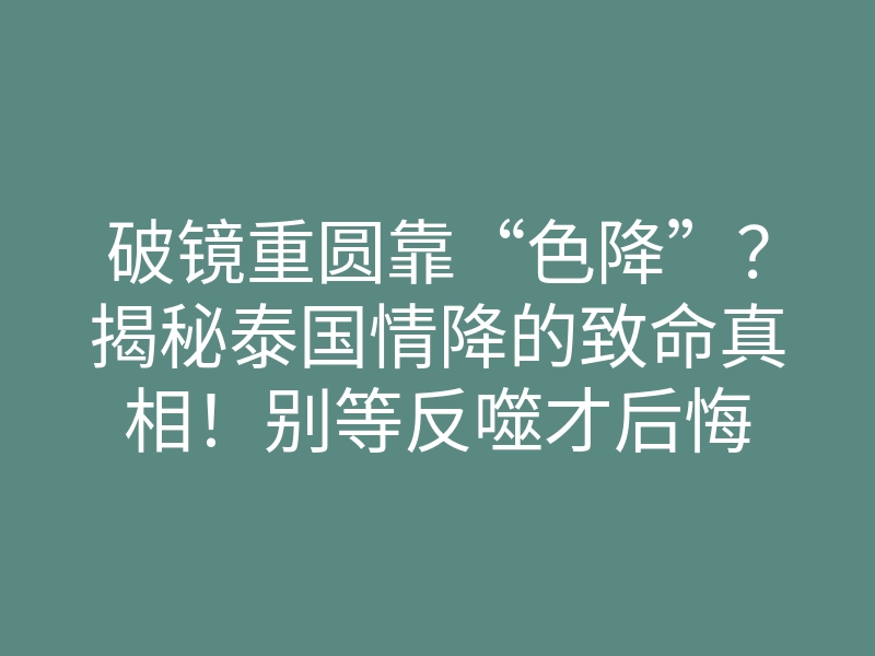 破镜重圆靠“色降”?揭秘泰国情降的致命真相!别等反噬才后悔