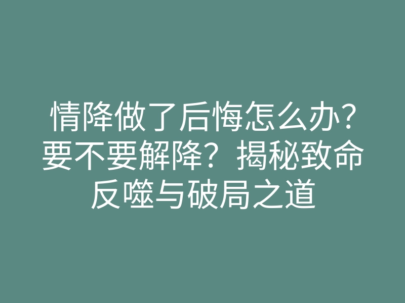 情降做了后悔怎么办?要不要解降?揭秘致命反噬与破局之道